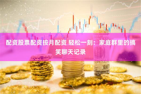 配资股票配资按月配资 轻松一刻：家庭群里的搞笑聊天记录