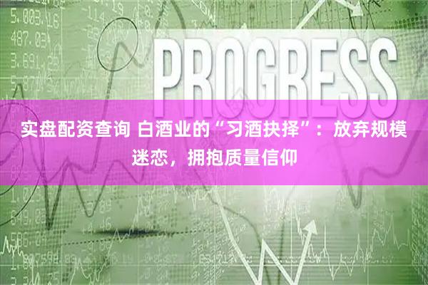 实盘配资查询 白酒业的“习酒抉择”：放弃规模迷恋，拥抱质量信仰