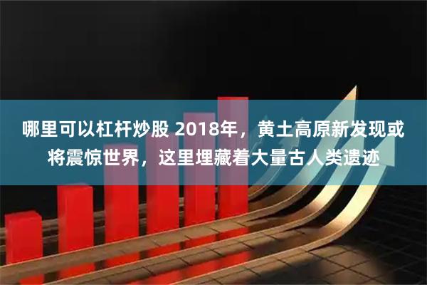 哪里可以杠杆炒股 2018年，黄土高原新发现或将震惊世界，这里埋藏着大量古人类遗迹