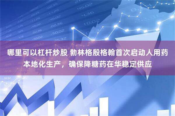 哪里可以杠杆炒股 勃林格殷格翰首次启动人用药本地化生产，确保降糖药在华稳定供应