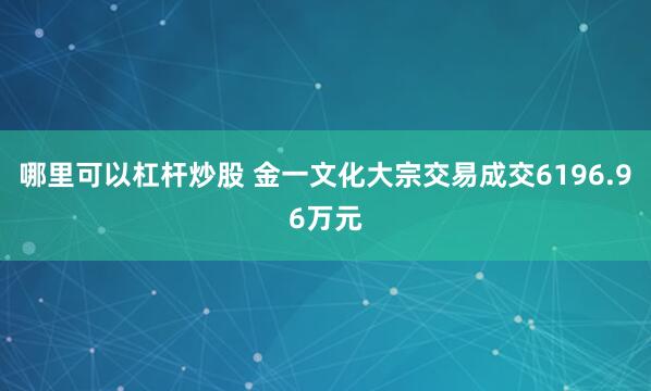 哪里可以杠杆炒股 金一文化大宗交易成交6196.96万元