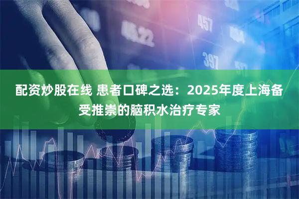 配资炒股在线 患者口碑之选：2025年度上海备受推崇的脑积水治疗专家