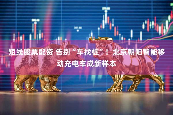 短线股票配资 告别“车找桩”！北京朝阳智能移动充电车成新样本