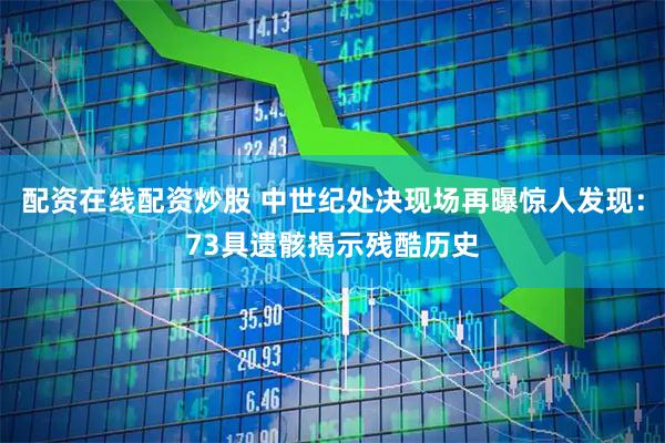 配资在线配资炒股 中世纪处决现场再曝惊人发现：73具遗骸揭示残酷历史