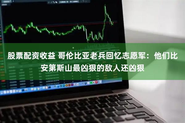 股票配资收益 哥伦比亚老兵回忆志愿军：他们比安第斯山最凶狠的敌人还凶狠