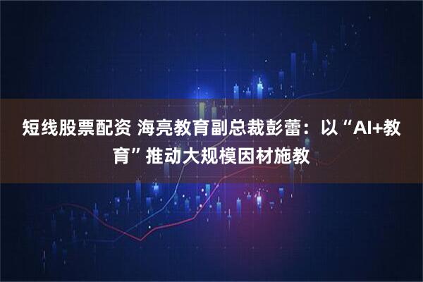 短线股票配资 海亮教育副总裁彭蕾：以“AI+教育”推动大规模因材施教