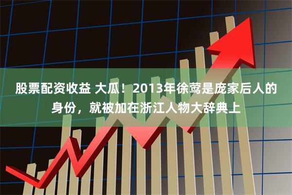 股票配资收益 大瓜！2013年徐莺是庞家后人的身份，就被加在浙江人物大辞典上