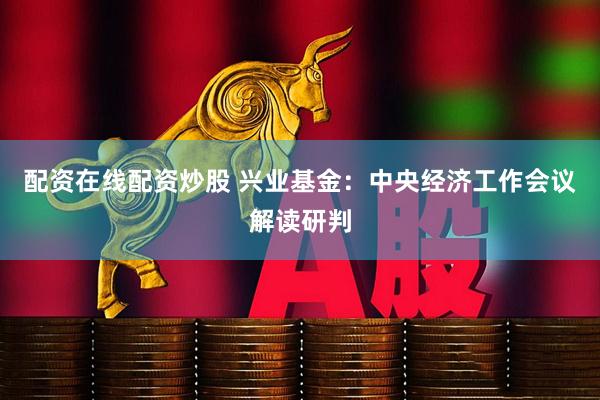 配资在线配资炒股 兴业基金：中央经济工作会议解读研判