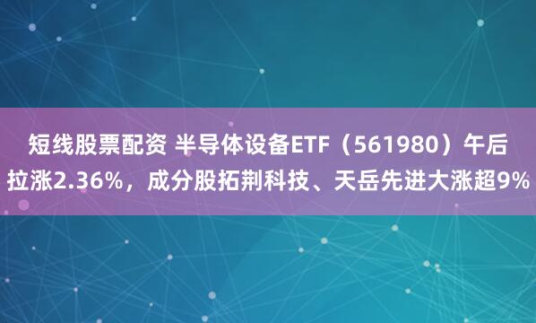 短线股票配资 半导体设备ETF（561980）午后拉涨2.36%，成分股拓荆科技、天岳先进大涨超9%