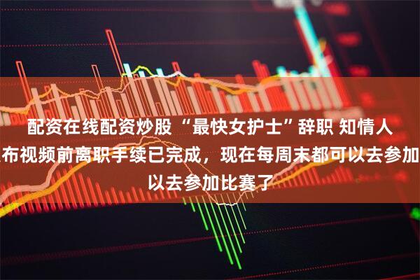 配资在线配资炒股 “最快女护士”辞职 知情人士：发布视频前离职手续已完成，现在每周末都可以去参加比赛了