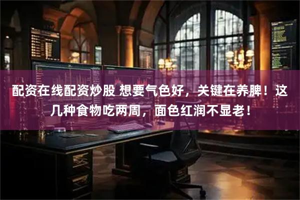 配资在线配资炒股 想要气色好，关键在养脾！这几种食物吃两周，面色红润不显老！