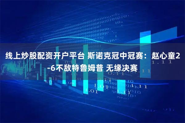 线上炒股配资开户平台 斯诺克冠中冠赛：赵心童2-6不敌特鲁姆普 无缘决赛