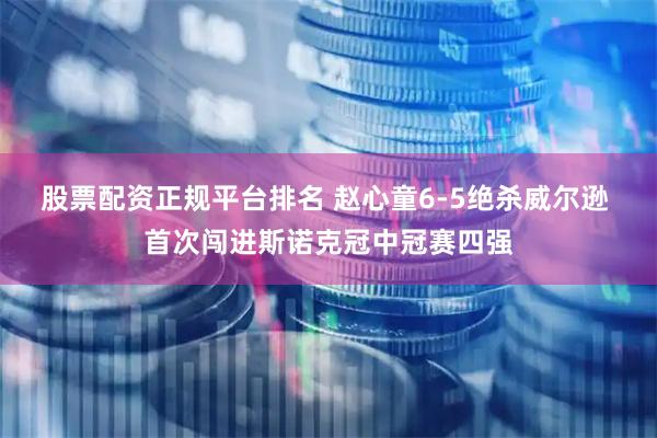股票配资正规平台排名 赵心童6-5绝杀威尔逊 首次闯进斯诺克冠中冠赛四强