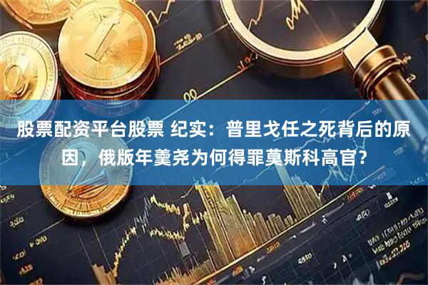 股票配资平台股票 纪实：普里戈任之死背后的原因，俄版年羹尧为何得罪莫斯科高官？