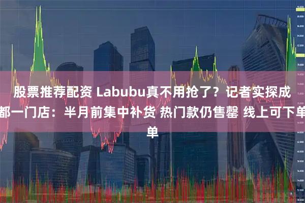 股票推荐配资 Labubu真不用抢了？记者实探成都一门店：半月前集中补货 热门款仍售罄 线上可下单