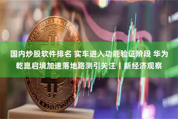国内炒股软件排名 实车进入功能验证阶段 华为乾崑启境加速落地路测引关注丨新经济观察