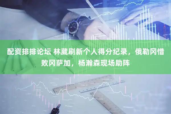 配资排排论坛 林葳刷新个人得分纪录，俄勒冈惜败冈萨加，杨瀚森现场助阵