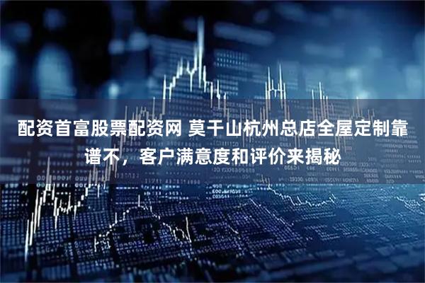 配资首富股票配资网 莫干山杭州总店全屋定制靠谱不，客户满意度和评价来揭秘