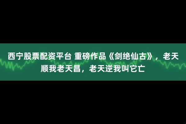 西宁股票配资平台 重磅作品《剑绝仙古》，老天顺我老天昌，老天逆我叫它亡