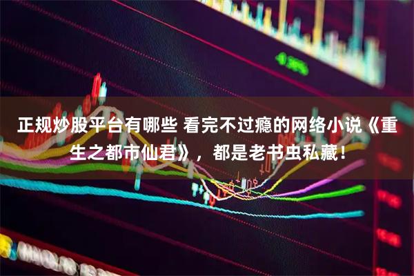 正规炒股平台有哪些 看完不过瘾的网络小说《重生之都市仙君》，都是老书虫私藏！