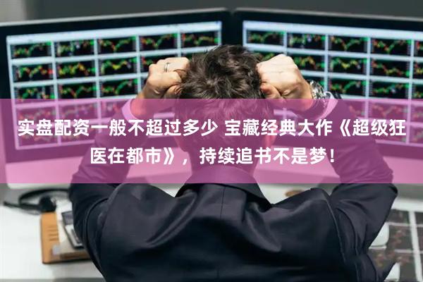 实盘配资一般不超过多少 宝藏经典大作《超级狂医在都市》，持续追书不是梦！
