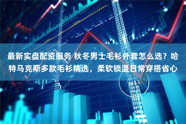 最新实盘配资服务 秋冬男士毛衫外套怎么选？哈特马克斯多款毛衫精选，柔软锁温日常穿搭省心
