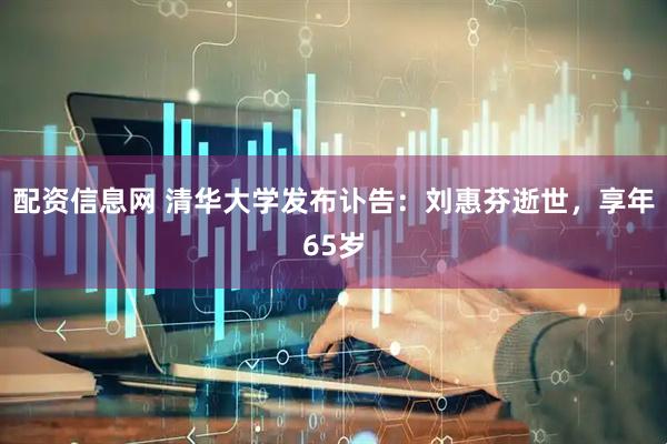 配资信息网 清华大学发布讣告：刘惠芬逝世，享年65岁