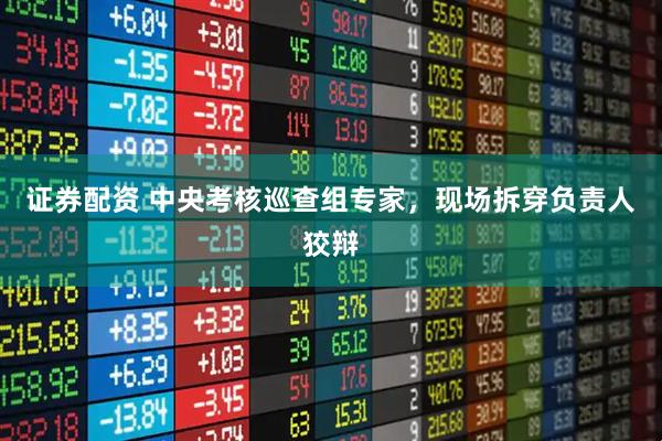 证券配资 中央考核巡查组专家，现场拆穿负责人狡辩