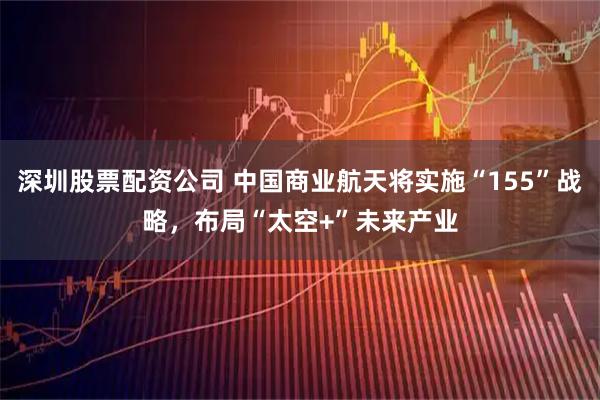 深圳股票配资公司 中国商业航天将实施“155”战略，布局“太空+”未来产业