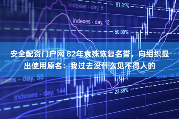 安全配资门户网 82年袁殊恢复名誉，向组织提出使用原名：我过去没什么见不得人的