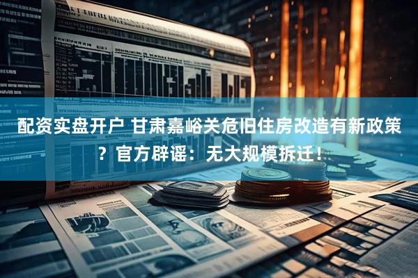 配资实盘开户 甘肃嘉峪关危旧住房改造有新政策？官方辟谣：无大规模拆迁！