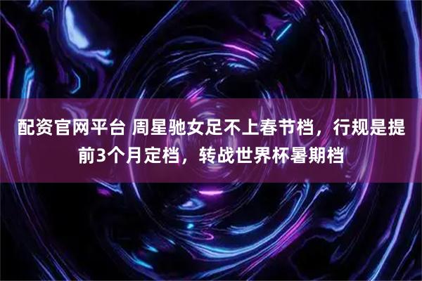 配资官网平台 周星驰女足不上春节档，行规是提前3个月定档，转战世界杯暑期档