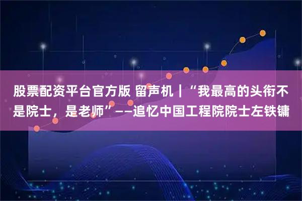 股票配资平台官方版 留声机｜“我最高的头衔不是院士，是老师”——追忆中国工程院院士左铁镛