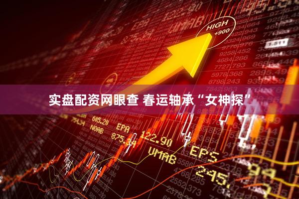实盘配资网眼查 春运轴承“女神探”
