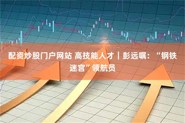 配资炒股门户网站 高技能人才｜彭远嘱：“钢铁迷宫”领航员