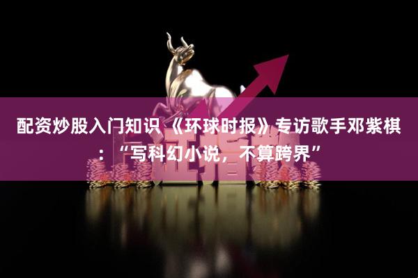 配资炒股入门知识 《环球时报》专访歌手邓紫棋：“写科幻小说，不算跨界”