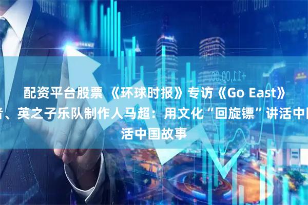 配资平台股票 《环球时报》专访《Go East》创作者、英之子乐队制作人马超：用文化“回旋镖”讲活中国故事