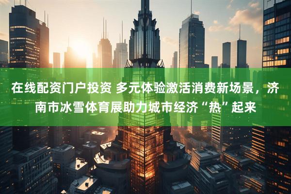 在线配资门户投资 多元体验激活消费新场景，济南市冰雪体育展助力城市经济“热”起来