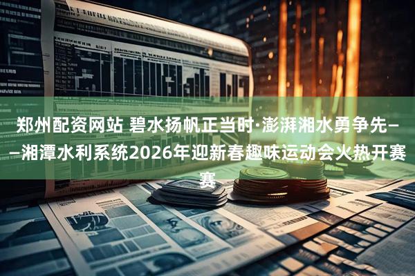 郑州配资网站 碧水扬帆正当时·澎湃湘水勇争先——湘潭水利系统2026年迎新春趣味运动会火热开赛