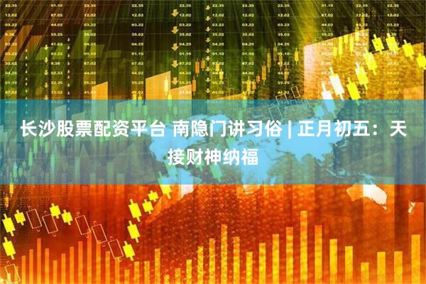长沙股票配资平台 南隐门讲习俗 | 正月初五：天接财神纳福