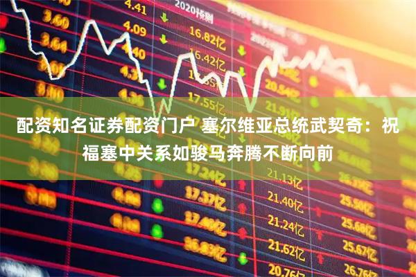 配资知名证券配资门户 塞尔维亚总统武契奇：祝福塞中关系如骏马奔腾不断向前