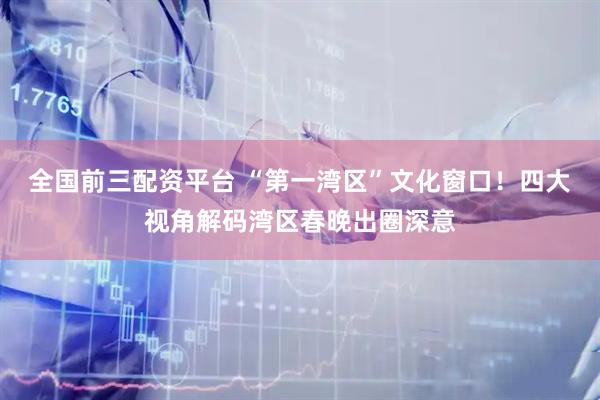 全国前三配资平台 “第一湾区”文化窗口！四大视角解码湾区春晚出圈深意