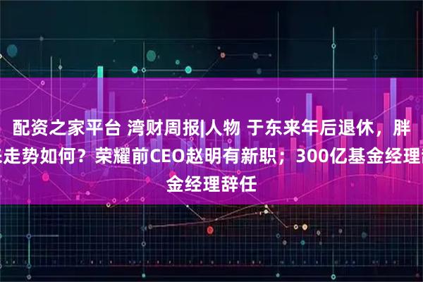 配资之家平台 湾财周报|人物 于东来年后退休，胖东来走势如何？荣耀前CEO赵明有新职；300亿基金经理辞任