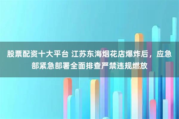 股票配资十大平台 江苏东海烟花店爆炸后，应急部紧急部署全面排查严禁违规燃放