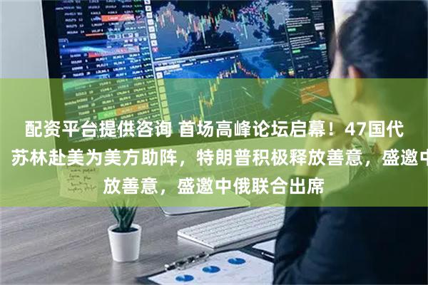 配资平台提供咨询 首场高峰论坛启幕！47国代表齐聚一堂，苏林赴美为美方助阵，特朗普积极释放善意，盛邀中俄联合出席
