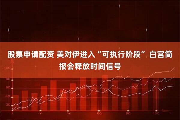 股票申请配资 美对伊进入“可执行阶段” 白宫简报会释放时间信号