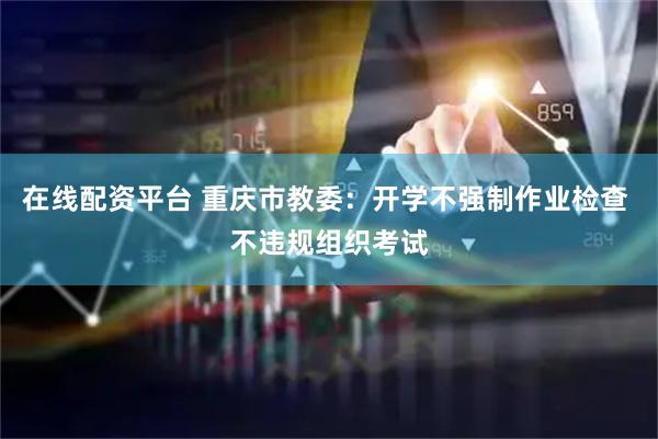 在线配资平台 重庆市教委：开学不强制作业检查 不违规组织考试