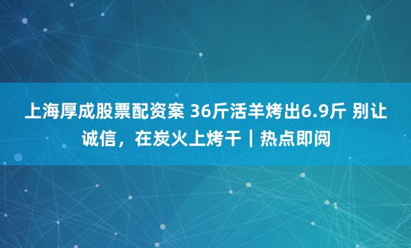 上海厚成股票配资案 36斤活羊烤出6.9斤 别让诚信，在炭火上烤干｜热点即阅