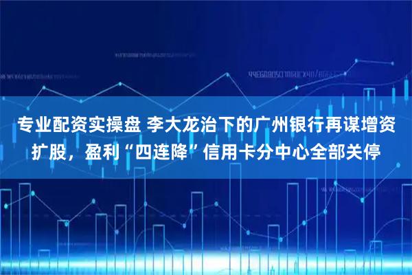 专业配资实操盘 李大龙治下的广州银行再谋增资扩股，盈利“四连降”信用卡分中心全部关停
