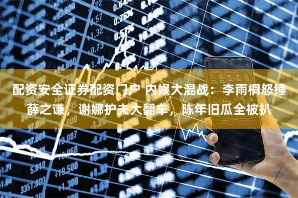配资安全证券配资门户 内娱大混战：李雨桐怒锤薛之谦，谢娜护夫大翻车，陈年旧瓜全被扒